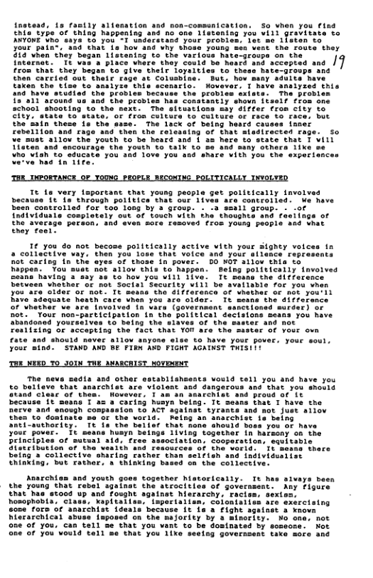 tead, 1o romtly ait type of thing happening Tt 1s very fsportant that young people get politically involved because it fa’ theough politics that our lives are controlled: We have been controlled for too 1ong by 3 Sroup. - {ndividualo complotely out of touch with i) the average peracn. snd even Bore femoved from yousy people and vhat Ehoy fool: 1¢ you do noe a collactive vay, not cariog 1o the in pover. D0 NOT allow thia to happen. You sust not ailov this to happen. Being poiitically involved %o how you will 1ive. Tt means the ditferance betueen vhathar of not Socisl Secarity vill be avellable for you when you are older oF Rot. It means the 41ffarenca of whather of not you:ll have adaquate hoath care uhen you are older. It means the differance of whether ve are inveived in v nctloned murder) or not. “Your noa-participation in claions beans you have o being the slaves of the master and not Fealizing or sccepting the fact that YOU are the saster of vour ova fate and ahouid never allow anyons eise to have your pover. your soul. your aing. STAND AND BE FIRN AND FIGHT AGATNST TISI:! THE NEED YO JOIN THE ANARCRIST MoVEMENT 01a and other establisheents vould tel) you and have you to belleve that anarchist are violent and dangerous and that you snould Gvand cleac of them. Wovever, I am an anarchist and proud of Lt because it means T a= a caring husyn being: It Seans that I have the Derve and enovgh compasaion to ACT against tyrants and not just allov thes to doainate s of the vorld. Reing an anacchist s belng anti-suthority. It ia the belief that mone should boss you of have your pover. It means huayn beings 1iving together in harsony on the Principles of sutual ald, fres association, cooparstion, equitable Slatcibution of the vealth and resourcel 1 befng 3 collective sharing rather than vidua Chinking, but Fathor, a thinking based on the collective. he neva o together hatorically. Tt has aivays been the young that rebel againat the atrocitics of governsent: Any figurs €hat has stood up and fought againat hierarchy, racism, sext hosophabta, e g isportalisn, coloniaiias are exsrcising sose’ foro o anarchist 1deals because it 1a a fight against a knovn hlerarchical abus on the majority by a Ainority. No ona, not one of you, can tell e that you vant to be dominated by somsone. Not Gne of you’vould tall me that you 1ixo seeing goverasent tace more and Anarchiom and youth g